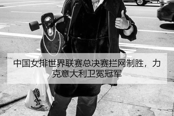 中国女排世界联赛总决赛拦网制胜，力克意大利卫冕冠军