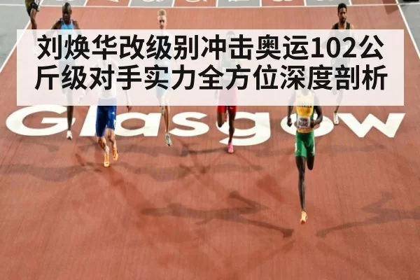 刘焕华改级别冲击奥运102公斤级对手实力全方位深度剖析