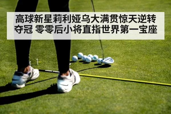 高球新星莉利娅乌大满贯惊天逆转夺冠 零零后小将直指世界第一宝座