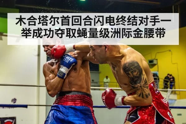 木合塔尔首回合闪电终结对手一举成功夺取蝇量级洲际金腰带